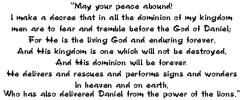 May your peace abound!
 I make a decree that in all the dominion of my kingdom
 men are to fear and tremble before the God of Daniel;
 For He is the living God and enduring forever,
 And His kingdom is one which will not be destroyed,
 And His dominion will be forever.
 He delivers and rescues and performs signs and wonders
 In heaven and on earth,
 Who has also delivered Daniel from the power of the lions.