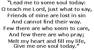 Lead me to some soul today:
 O teach me Lord, just what to say,
 Friends of mine are lost in sin
 And cannot find their way.
 Few there are who seem to care,
 And few there are who pray;
 Melt my heart and fill my life,
 Give me one soul today.