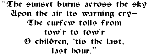 The sunset burns across the sky
 Upon the air its warning cry--
 The curfew tolls from
 tow'r to tow'r
 O children, 'tis the last,
 last hour.