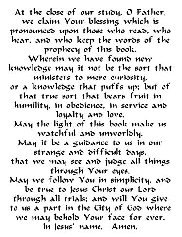 At the close of our study, O Father,
 we claim Your blessing which is
 pronounced upon those who read, who
 hear, and who keep the words of the
 prophecy of this book.
 Wherein we have found new
 knowledge may it not be the sort that
 ministers to mere curiosity,
 or a knowledge that puffs up; but of
 that true sort that bears fruit in
 humility, in obedience, in service and
 loyalty and love.
 May the light of this book make us
 watchful and unworldly.
 May it be a guidance to us in our
 strange and difficult days,
 that we may see and judge all things
 through Your eyes.
 May we follow You in simplicity, and
 be true to Jesus Christ our Lord
 through all trials; and will You give
 to us a part in the City of God where
 we may behold Your face for ever.
 In Jesus' name. Amen.